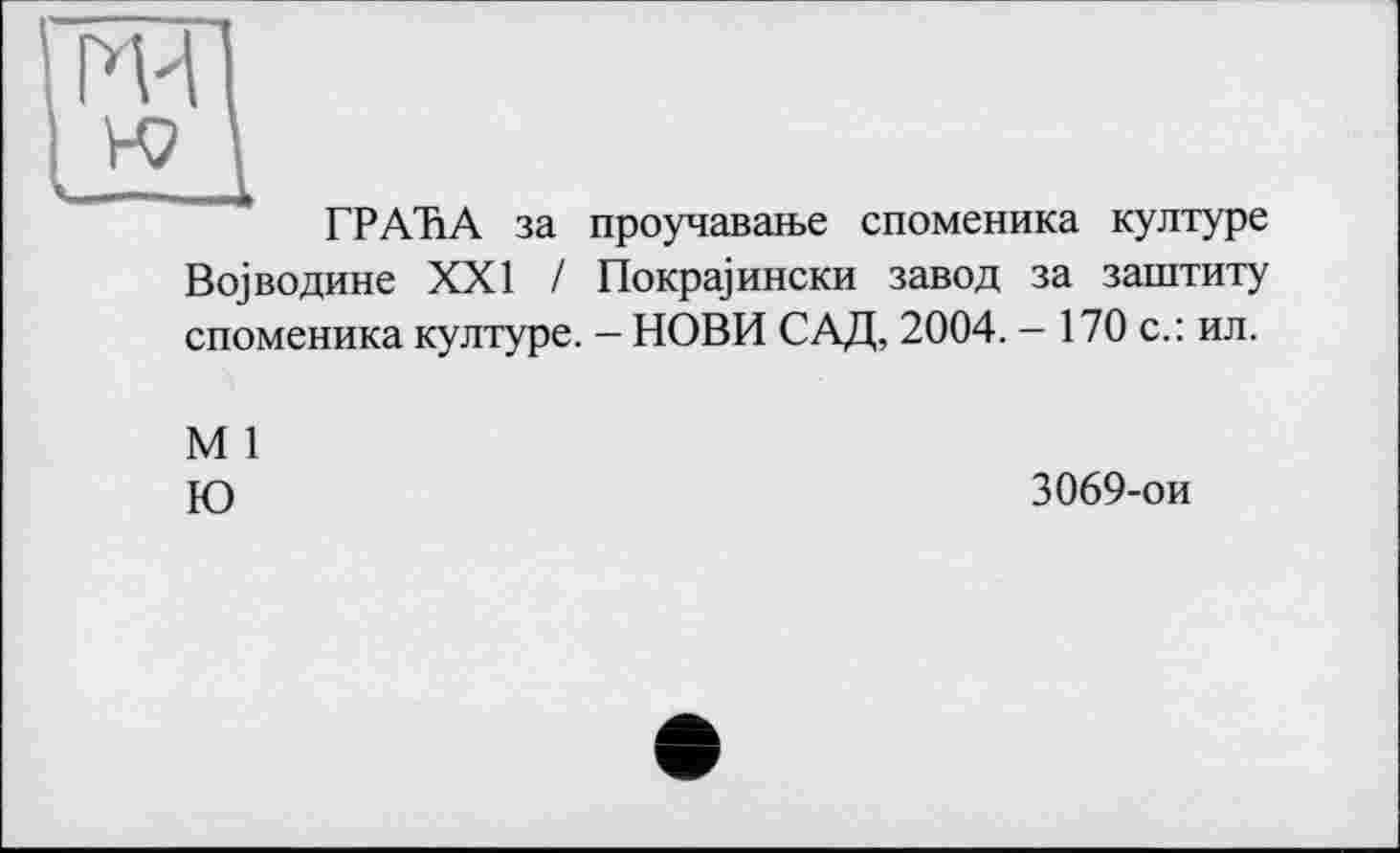 ﻿Ж
к?
—
ГРАНА за проучаваїье споменика културе Во]водине XXI / Покра]ински завод за заштиту споменика културе. - НОВИ САД, 2004. - 170 с.: ил.
М 1
Ю	3069-ои